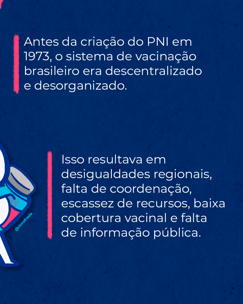 Imagem de carrossel. segunda imagem, Contém texto:
Antes da criação do PNI, em 1973, o sistema de vacinação era descentralizado e desorganizado. Isso resultava em desigualdades regionais e falta de coordenação, escassez de recursos, baixa cobertura vacinal e falta de informação pública