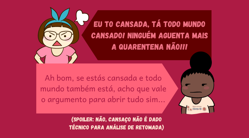 Duas meninas dialogando, a primeira, com tope na cabeça, indignada, aparece à esquerda , acima na imagem e diz: "Eu to cansada, tá todo mundo cansado! Ninguém aguenta mais a quarentena não!!!"
Abaixo, à direita, uma menina de coque, com carinha de emburrada olhando para o lado diz: "Ah bom, se estás cansada e todo mundo também está, acho que vale o argumento para abrir tudo sim..."

Abaixo disso há um parênteses escrito "Spoiler: não, cansaço não é dado técnico para análise de retomada". Assim, a imagem ironiza o cansaço como pauta para políticas públicas.