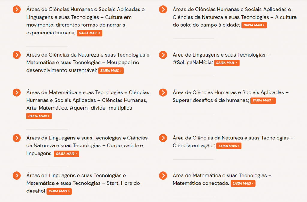 Captura de tela do site do novo ensino médio de São Paulo, com o texto:
Áreas de Ciências Humanas e Sociais Aplicadas e Linguagens e suas Tecnologias – Cultura em movimento: diferentes formas de narrar a experiência humana;

Áreas de Ciências da Natureza e suas Tecnologias e Matemática e suas Tecnologias – Meu papel no desenvolvimento sustentável;

Área de Linguagens e suas Tecnologias – #SeLigaNaMídia;

Áreas de Matemática e suas Tecnologias e Ciências Humanas e Sociais Aplicadas – Ciências Humanas, Arte, Matemática. #quem_divide_multiplica

Área de Ciências Humanas e Sociais Aplicadas – Superar desafios é de humanas;

Áreas de Linguagens e suas Tecnologias e Ciências da Natureza e suas Tecnologias – Corpo, saúde e linguagens.

Área de Ciências da Natureza e suas Tecnologias – Ciência em ação!;

Áreas de Linguagens e suas Tecnologias e Matemática e suas Tecnologias – Start! Hora do desafio!

Área de Matemática e suas Tecnologias – Matemática conectada;

Área de Ciências Humanas e Sociais Aplicadas – Liderança e Cidadania. 