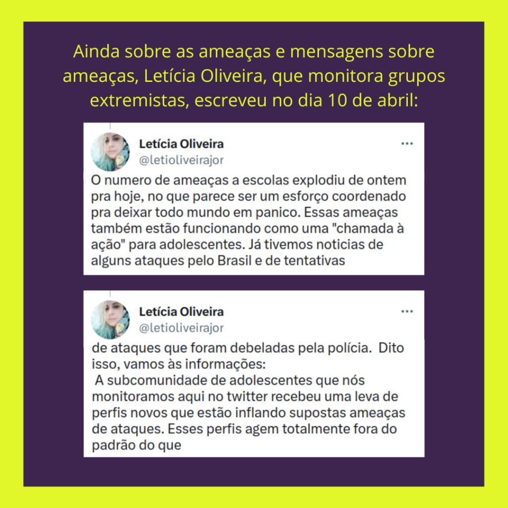 Captura de tela de 2 Tweets de Leticia Oliveira, em que estão escritos:
O numero de ameaças a escolas explodiu de ontem pra hoje, no que parece ser um esforço coordenado pra deixar todo mundo em panico. Essas ameaças também estão funcionando como uma "chamada à ação" para adolescentes. Já tivemos noticias de alguns ataques pelo Brasil e de tentativas de ataques que foram debeladas pela polícia.  Dito isso, vamos às informações:
 A subcomunidade de adolescentes que nós monitoramos aqui no twitter recebeu uma leva de perfis novos que estão inflando supostas ameaças de ataques. Esses perfis agem totalmente fora do padrão do que (continua na próxima imagem)