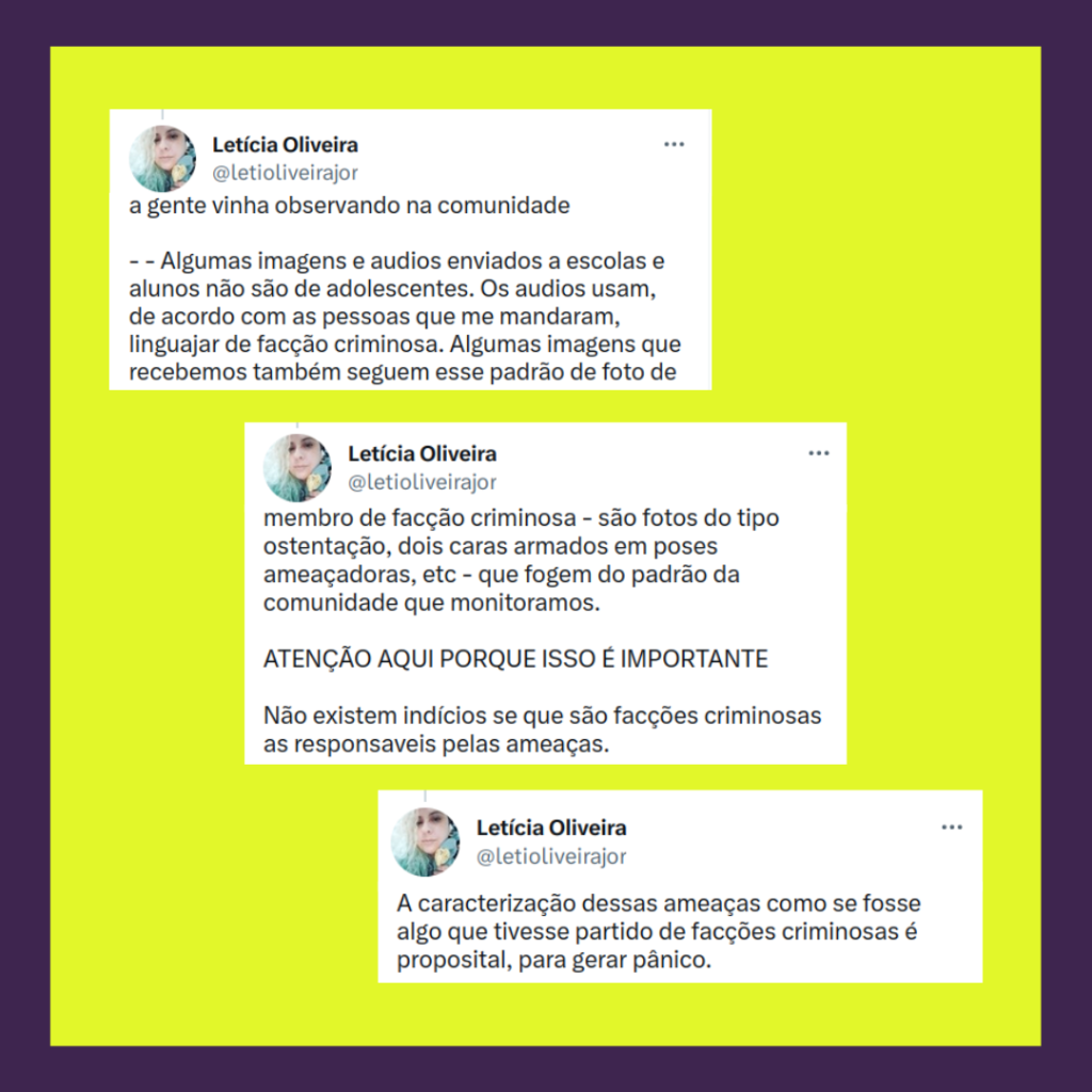 continuação Captura de tela, 3 Tweets de Leticia Oliveira, em que estão escritos:
a gente vinha observando na comunidade

- - Algumas imagens e audios enviados a escolas e alunos não são de adolescentes. Os audios usam, de acordo com as pessoas que me mandaram, linguajar de facção criminosa. Algumas imagens que recebemos também seguem esse padrão de foto de membro de facção criminosa - são fotos do tipo ostentação, dois caras armados em poses ameaçadoras, etc - que fogem do padrão da comunidade que monitoramos. 

ATENÇÃO AQUI PORQUE ISSO É IMPORTANTE

Não existem indícios se que são facções criminosas as responsaveis pelas ameaças.
A caracterização dessas ameaças como se fosse algo que tivesse partido de facções criminosas é proposital, para gerar pânico.
(continua)