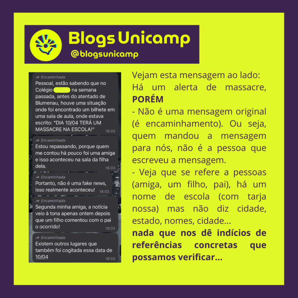 captura de tela com uma conversa de whatsapp, cheia de mensagens ameaçadoras, incluindo fotos com mensagens de que haverá massacre.
E um texto analisando a captura de tela:
Vejam esta mensagem ao lado:
Há um alerta de massacre, PORÉM
- Não é uma mensagem original (é encaminhamento). Ou seja, quem mandou a mensagem para nós, não é a pessoa que escreveu a mensagem.
- Veja que se refere a pessoas (amiga, um filho, pai), há um nome de escola (com tarja nossa) mas não diz cidade, estado, nomes, cidade...
nada que nos dê indícios de referências concretas que possamos verificar...