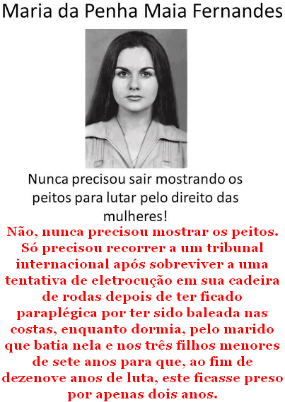 Maria da Penha Maia Fernandes - Nunca precisou sair mostrando os peitos para lutar pelo direito das mulheres! Não, nunca precisou mostrar os peitos. Só precisou recorrer a um tribunal internacional após sobreviver a uma tentativa de eletrocução em sua cadeira de rodas depois de ter ficado paraplégica por ter sido baleada nas costas, enquanto dormia, pelo marido que batia nela e nos três filhos menores de sete anos para que, ao fim de dezenove anos de luta, este ficasse preso por apenas dois anos.